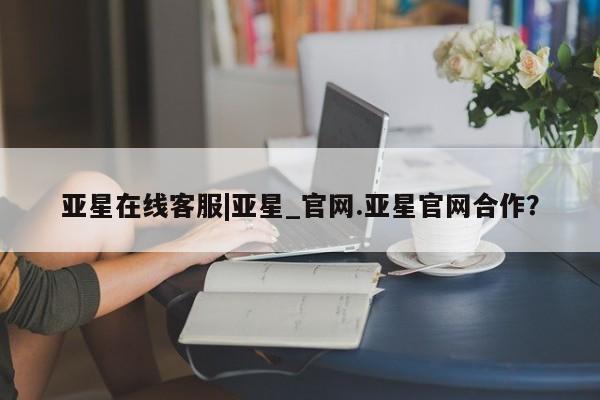 亚星_官网 亚星官网_管理平台亚星在线客服|亚星_官网.亚星官网合作？