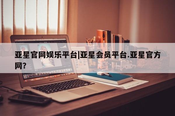 亚星_官网 亚星官网_管理平台亚星官网娱乐平台|亚星会员平台.亚星官方网？