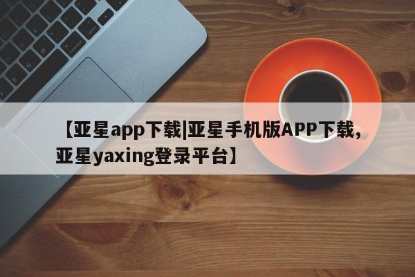 亚星_官网 亚星官网_管理平台【亚星app下载|亚星手机版APP下载,亚星yaxing登录平台】