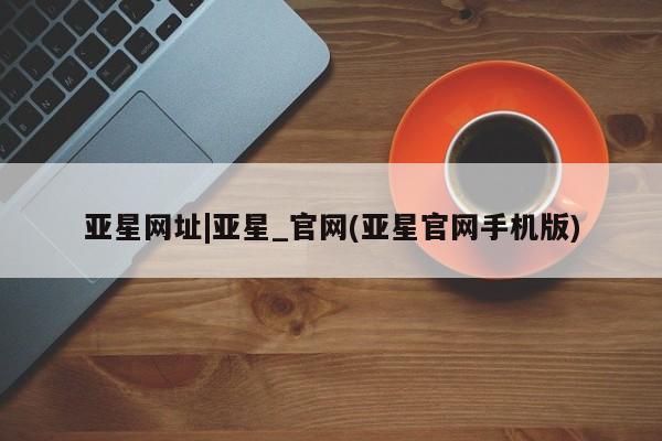 亚星_官网 亚星官网_管理平台亚星网址|亚星_官网(亚星官网手机版)