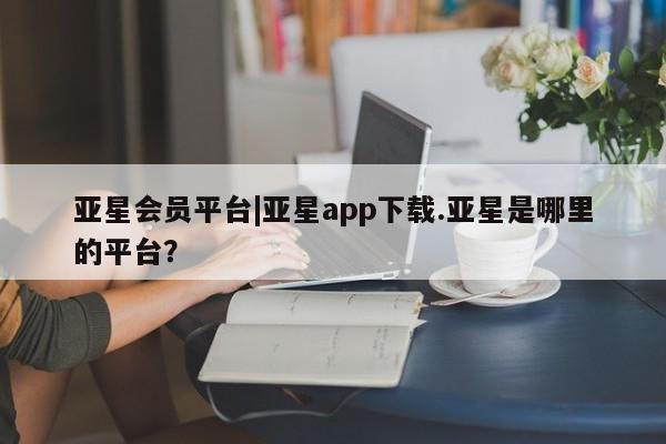亚星_官网 亚星官网_管理平台亚星会员平台|亚星app下载.亚星是哪里的平台？