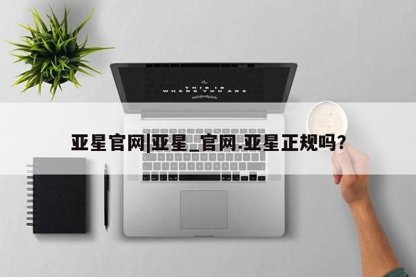 亚星_官网 亚星官网_管理平台亚星官网|亚星_官网.亚星正规吗？
