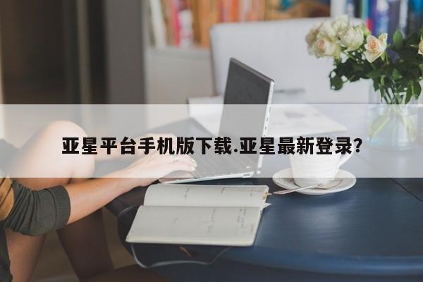 亚星_官网 亚星官网_管理平台亚星平台手机版下载.亚星最新登录？