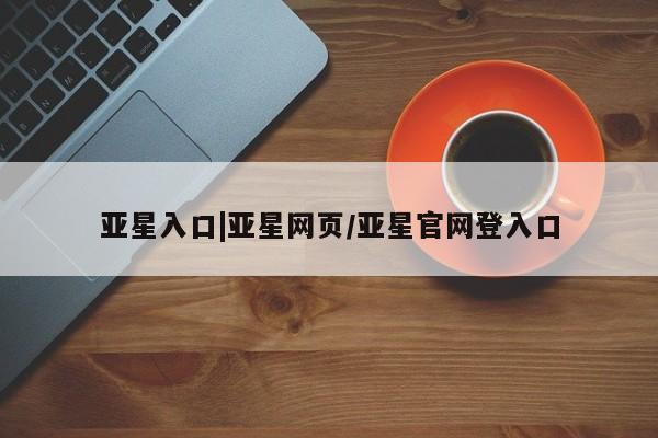 亚星_官网 亚星官网_管理平台亚星入口|亚星网页/亚星官网登入口