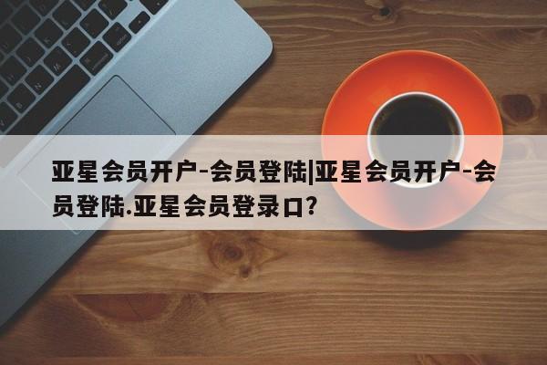 亚星_官网 亚星官网_管理平台亚星会员开户-会员登陆|亚星会员开户-会员登陆.亚星会员登录口？