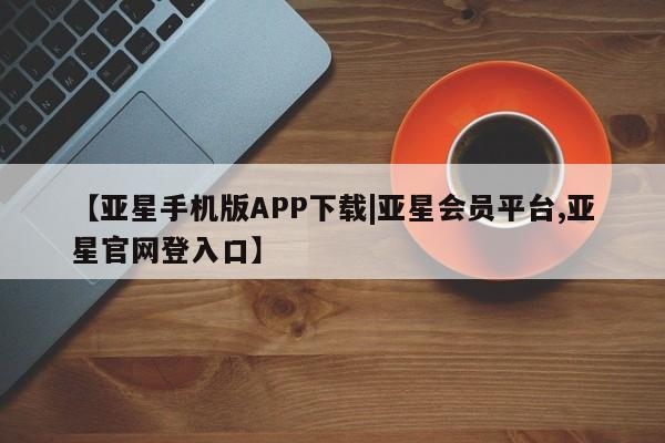 亚星_官网 亚星官网_管理平台【亚星手机版APP下载|亚星会员平台,亚星官网登入口】