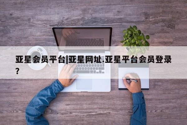 亚星_官网 亚星官网_管理平台亚星会员平台|亚星网址.亚星平台会员登录？