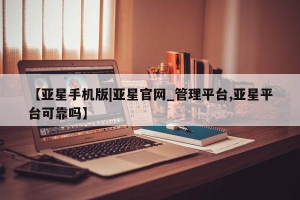 亚星_官网 亚星官网_管理平台【亚星手机版|亚星官网_管理平台,亚星平台可靠吗】