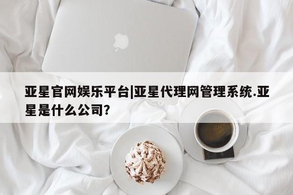 亚星_官网 亚星官网_管理平台亚星官网娱乐平台|亚星代理网管理系统.亚星是什么公司？