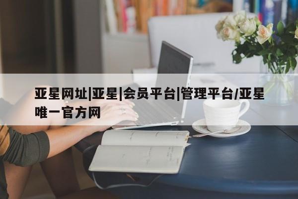 亚星_官网 亚星官网_管理平台亚星网址|亚星|会员平台|管理平台/亚星唯一官方网