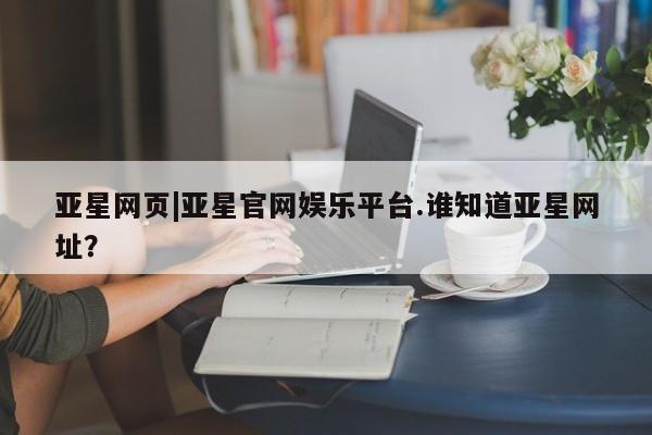 亚星_官网 亚星官网_管理平台亚星网页|亚星官网娱乐平台.谁知道亚星网址？