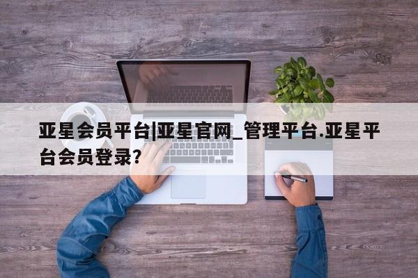 亚星_官网 亚星官网_管理平台亚星会员平台|亚星官网_管理平台.亚星平台会员登录？