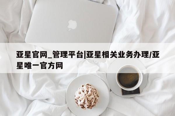 亚星_官网 亚星官网_管理平台亚星官网_管理平台|亚星相关业务办理/亚星唯一官方网