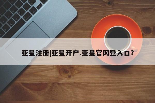 亚星_官网 亚星官网_管理平台亚星注册|亚星开户.亚星官网登入口？