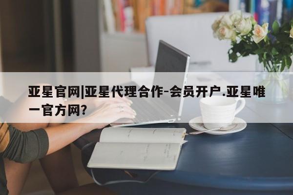 亚星_官网 亚星官网_管理平台亚星官网|亚星代理合作-会员开户.亚星唯一官方网？