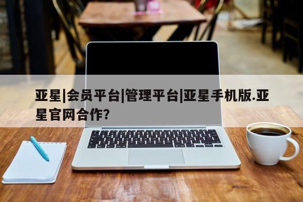 亚星_官网 亚星官网_管理平台亚星|会员平台|管理平台|亚星手机版.亚星官网合作？