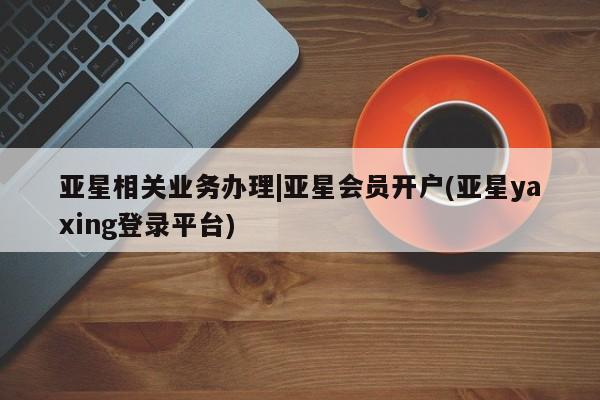 亚星_官网 亚星官网_管理平台亚星相关业务办理|亚星会员开户(亚星yaxing登录平台)