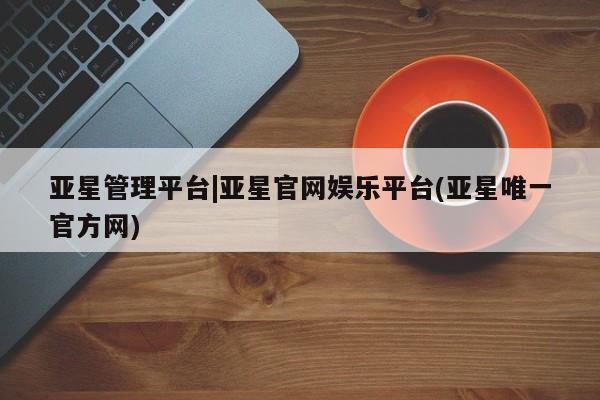 亚星_官网 亚星官网_管理平台亚星管理平台|亚星官网娱乐平台(亚星唯一官方网)