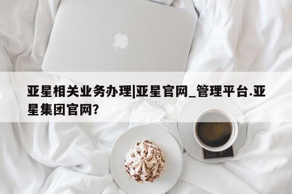 亚星_官网 亚星官网_管理平台亚星相关业务办理|亚星官网_管理平台.亚星集团官网？