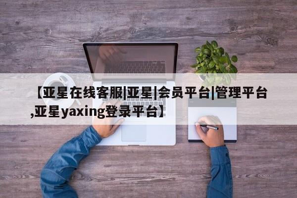 亚星_官网 亚星官网_管理平台【亚星在线客服|亚星|会员平台|管理平台,亚星yaxing登录平台】