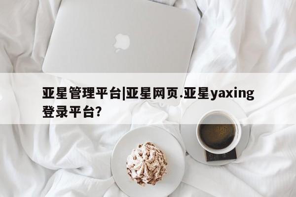 亚星_官网 亚星官网_管理平台亚星管理平台|亚星网页.亚星yaxing登录平台？