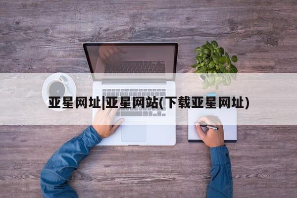 亚星_官网 亚星官网_管理平台亚星网址|亚星网站(下载亚星网址)