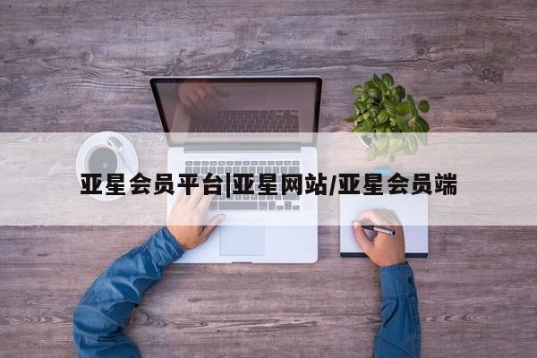 亚星_官网 亚星官网_管理平台亚星会员平台|亚星网站/亚星会员端