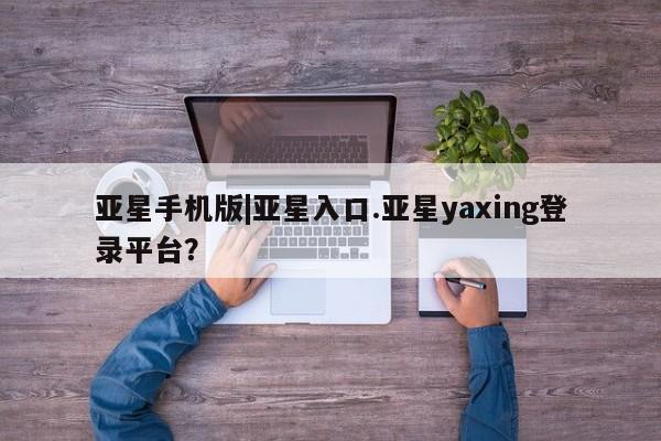 亚星_官网 亚星官网_管理平台亚星手机版|亚星入口.亚星yaxing登录平台？