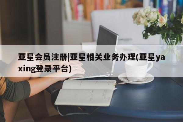 亚星_官网 亚星官网_管理平台|亚星相关业务办理(亚星yaxing登录平台)