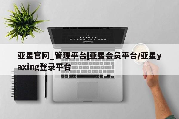 亚星_官网 亚星官网_管理平台亚星官网_管理平台|亚星会员平台/亚星yaxing登录平台