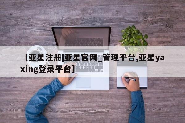 亚星_官网 亚星官网_管理平台【亚星注册|亚星官网_管理平台,亚星yaxing登录平台】